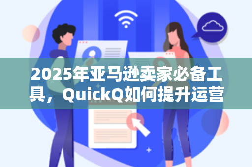 2025年亚马逊卖家必备工具，QuickQ如何提升运营效率与利润？