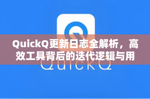 QuickQ更新日志全解析，高效工具背后的迭代逻辑与用户体验优化